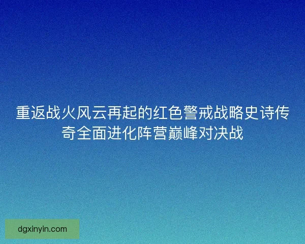 重返战火风云再起的红色警戒战略史诗传奇全面进化阵营巅峰对决战